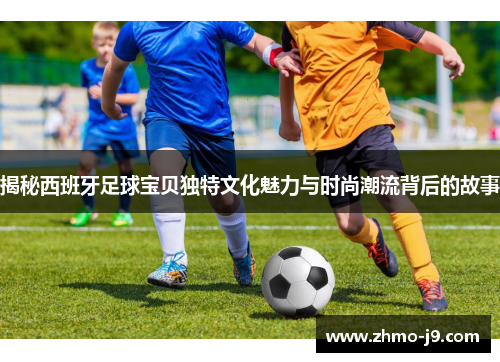 揭秘西班牙足球宝贝独特文化魅力与时尚潮流背后的故事
