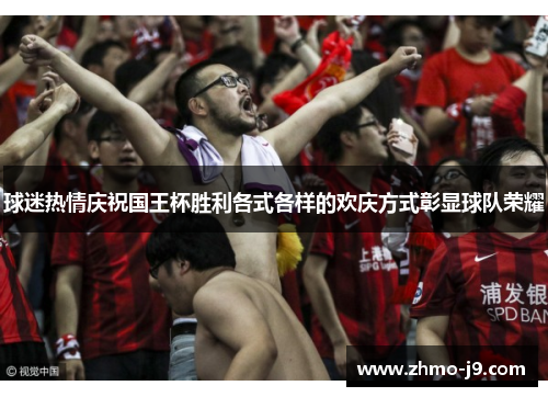 球迷热情庆祝国王杯胜利各式各样的欢庆方式彰显球队荣耀