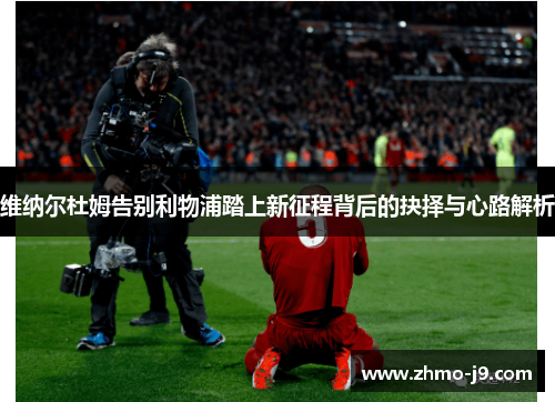 维纳尔杜姆告别利物浦踏上新征程背后的抉择与心路解析 维纳尔杜姆告别利物浦踏上新征程背后的抉择与心路解析