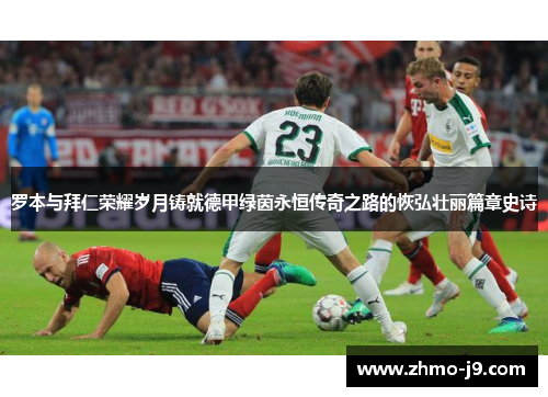 罗本与拜仁荣耀岁月铸就德甲绿茵永恒传奇之路的恢弘壮丽篇章史诗 罗本与拜仁荣耀岁月铸就德甲绿茵永恒传奇之路的恢弘壮丽篇章史诗
