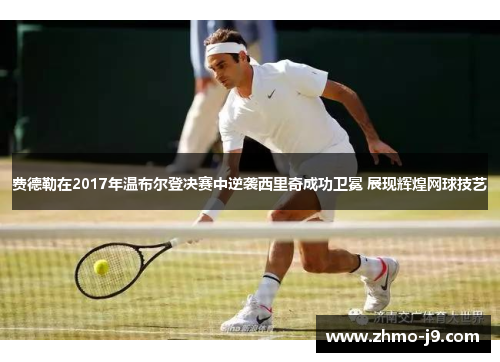 费德勒在2017年温布尔登决赛中逆袭西里奇成功卫冕 展现辉煌网球技艺 费德勒在2017年温布尔登决赛中逆袭西里奇成功卫冕 展现辉煌网球技艺