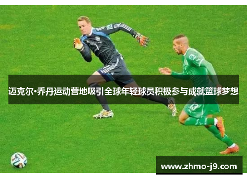 迈克尔·乔丹运动营地吸引全球年轻球员积极参与成就篮球梦想 迈克尔·乔丹运动营地吸引全球年轻球员积极参与成就篮球梦想