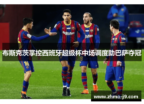 布斯克茨掌控西班牙超级杯中场调度助巴萨夺冠