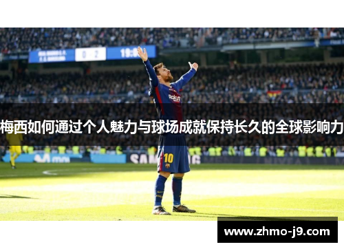 梅西如何通过个人魅力与球场成就保持长久的全球影响力
