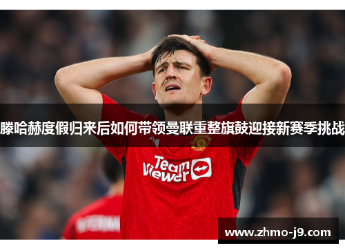 滕哈赫度假归来后如何带领曼联重整旗鼓迎接新赛季挑战