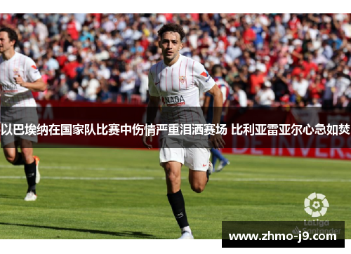 以巴埃纳在国家队比赛中伤情严重泪洒赛场 比利亚雷亚尔心急如焚 以巴埃纳在国家队比赛中伤情严重泪洒赛场 比利亚雷亚尔心急如焚