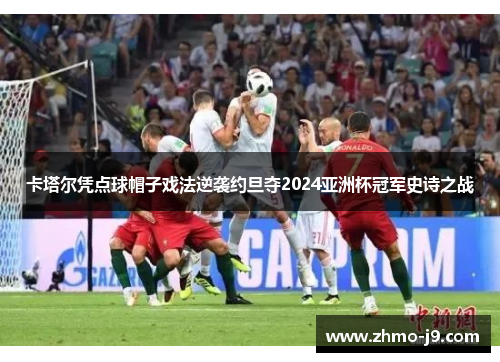 卡塔尔凭点球帽子戏法逆袭约旦夺2024亚洲杯冠军史诗之战 卡塔尔凭点球帽子戏法逆袭约旦夺2024亚洲杯冠军史诗之战
