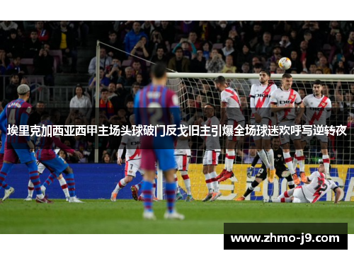 埃里克加西亚西甲主场头球破门反戈旧主引爆全场球迷欢呼写逆转夜
