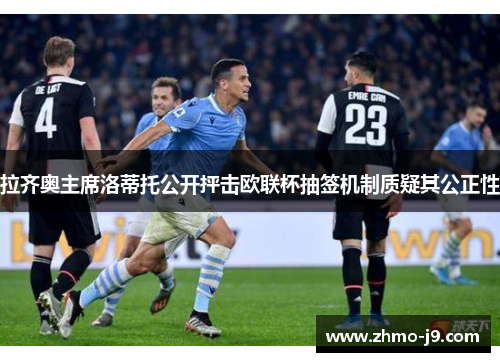 拉齐奥主席洛蒂托公开抨击欧联杯抽签机制质疑其公正性