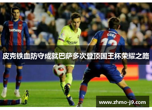 皮克铁血防守成就巴萨多次登顶国王杯荣耀之路 皮克铁血防守成就巴萨多次登顶国王杯荣耀之路