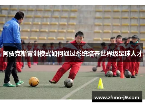 阿贾克斯青训模式如何通过系统培养世界级足球人才 阿贾克斯青训模式如何通过系统培养世界级足球人才