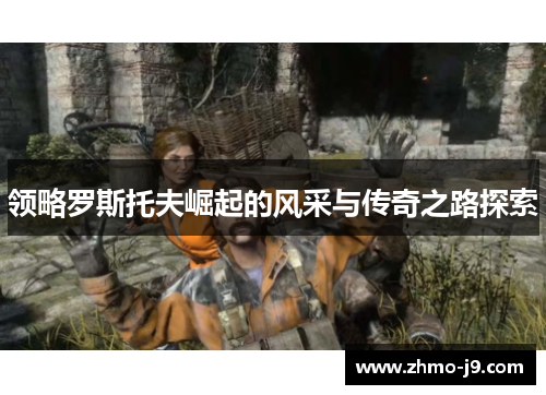 领略罗斯托夫崛起的风采与传奇之路探索 领略罗斯托夫崛起的风采与传奇之路探索