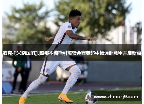 麦克托米奈压哨加盟那不勒斯引爆转会窗英超中场远赴意甲开启新篇