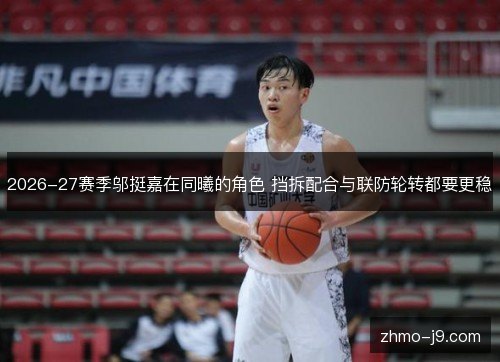 2026-27赛季邬挺嘉在同曦的角色 挡拆配合与联防轮转都要更稳 2026-27赛季邬挺嘉在同曦的角色 挡拆配合与联防轮转都要更稳